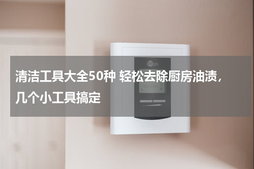 清洁工具大全50种 轻松去除厨房油渍，几个小工具搞定