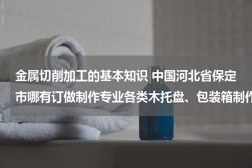 金属切削加工的基本知识 中国河北省保定市哪有订做制作专业各类木托盘、包装箱制作批发零售生产工厂？电话？传真？