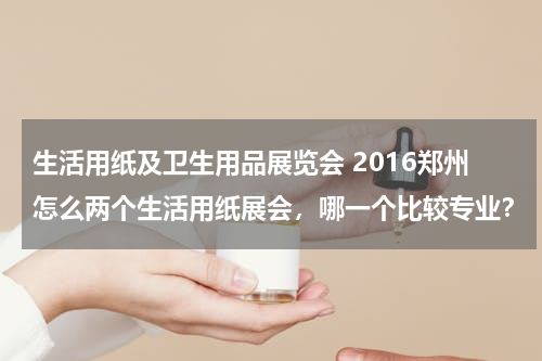生活用纸及卫生用品展览会 2016郑州怎么两个生活用纸展会，哪一个比较专业？