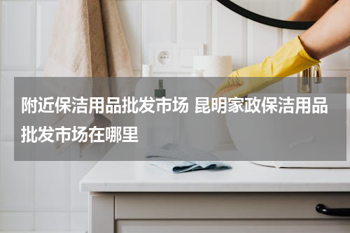 附近保洁用品批发市场 昆明家政保洁用品批发市场在哪里