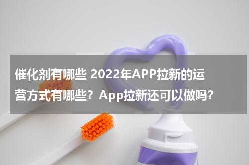 催化剂有哪些 2022年APP拉新的运营方式有哪些？App拉新还可以做吗？