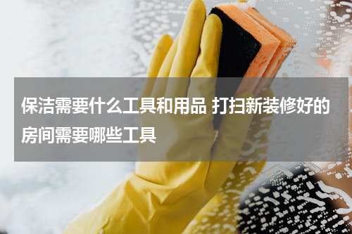 保洁需要什么工具和用品 打扫新装修好的房间需要哪些工具