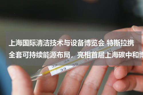 上海国际清洁技术与设备博览会 特斯拉携全套可持续能源布局，亮相首届上海碳中和博览会