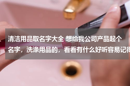 清洁用品取名字大全 想给我公司产品起个名字，洗涤用品的，看看有什么好听容易记得名字谢谢大家了