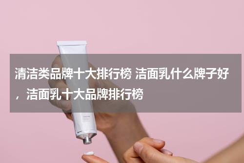 清洁类品牌十大排行榜 洁面乳什么牌子好，洁面乳十大品牌排行榜
