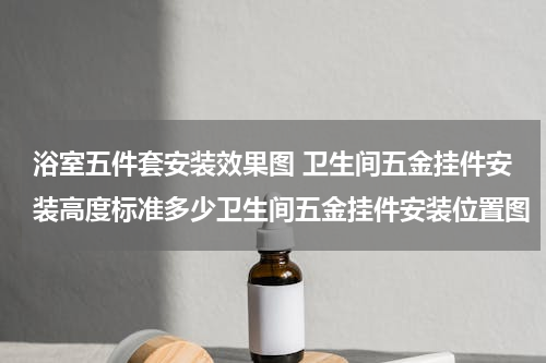 浴室五件套安装效果图 卫生间五金挂件安装高度标准多少卫生间五金挂件安装位置图
