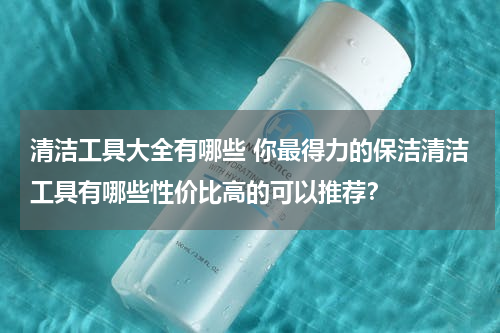 清洁工具大全有哪些 你最得力的保洁清洁工具有哪些性价比高的可以推荐？