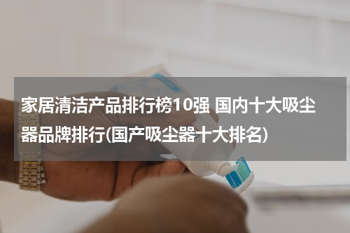 家居清洁产品排行榜10强 国内十大吸尘器品牌排行(国产吸尘器十大排名)