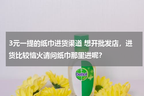 3元一提的纸巾进货渠道 想开批发店，进货比较恼火请问纸巾那里进呢？