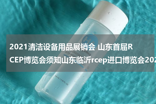 2021清洁设备用品展销会 山东首届RCEP博览会须知山东临沂rcep进口博览会2021