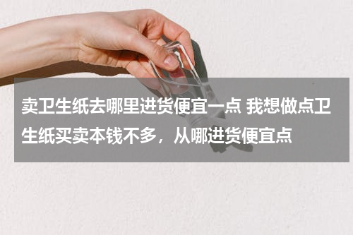 卖卫生纸去哪里进货便宜一点 我想做点卫生纸买卖本钱不多，从哪进货便宜点