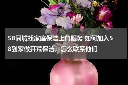 58同城找家庭保洁上门服务 如何加入58到家做开荒保洁，怎么联系他们