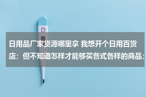 日用品厂家货源哪里拿 我想开个日用百货店；但不知道怎样才能够买各式各样的商品；从哪进货啊？
