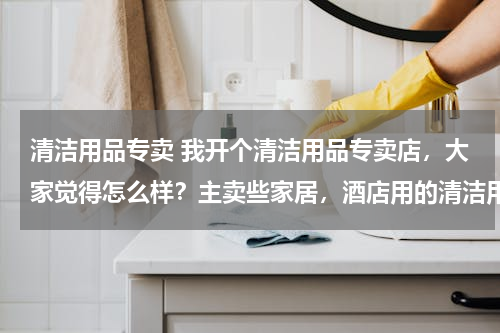 清洁用品专卖 我开个清洁用品专卖店，大家觉得怎么样？主卖些家居，酒店用的清洁用品 请问要进些什么货啊 越全越好？