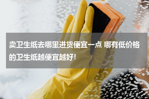 卖卫生纸去哪里进货便宜一点 哪有低价格的卫生纸越便宜越好！
