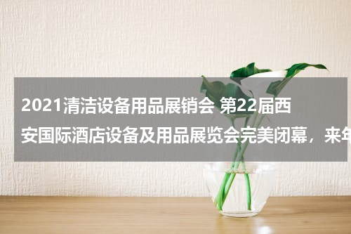 2021清洁设备用品展销会 第22届西安国际酒店设备及用品展览会完美闭幕，来年5月再约