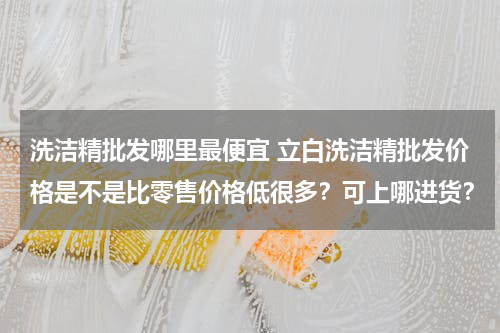 洗洁精批发哪里最便宜 立白洗洁精批发价格是不是比零售价格低很多？可上哪进货？