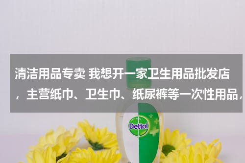 清洁用品专卖 我想开一家卫生用品批发店，主营纸巾、卫生巾、纸尿裤等一次性用品，但不知道怎么弄？