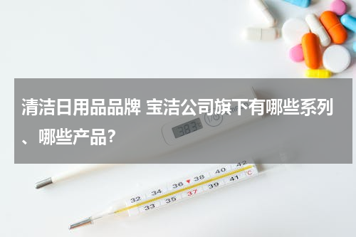 清洁日用品品牌 宝洁公司旗下有哪些系列、哪些产品？