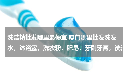 洗洁精批发哪里最便宜 厦门哪里批发洗发水，沐浴露，洗衣粉，肥皂，牙刷牙膏，洗洁精便宜？