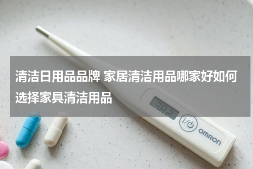 清洁日用品品牌 家居清洁用品哪家好如何选择家具清洁用品