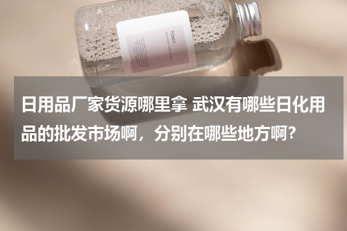日用品厂家货源哪里拿 武汉有哪些日化用品的批发市场啊，分别在哪些地方啊？