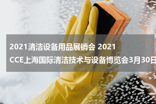 2021清洁设备用品展销会 2021 CCE上海国际清洁技术与设备博览会3月30日即将开幕