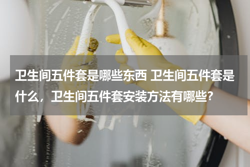 卫生间五件套是哪些东西 卫生间五件套是什么，卫生间五件套安装方法有哪些？