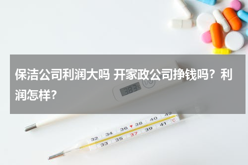 保洁公司利润大吗 开家政公司挣钱吗？利润怎样？