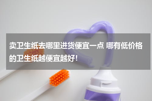 卖卫生纸去哪里进货便宜一点 哪有低价格的卫生纸越便宜越好！