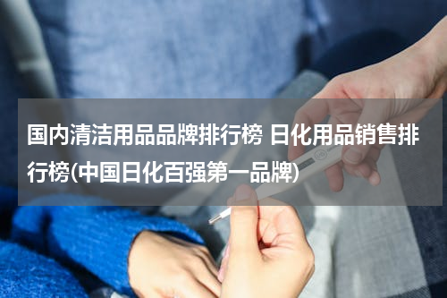 国内清洁用品品牌排行榜 日化用品销售排行榜(中国日化百强第一品牌)