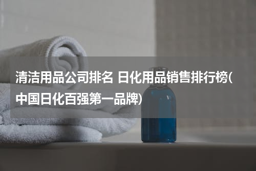 清洁用品公司排名 日化用品销售排行榜(中国日化百强第一品牌)