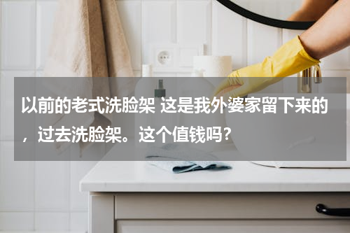以前的老式洗脸架 这是我外婆家留下来的，过去洗脸架。这个值钱吗？