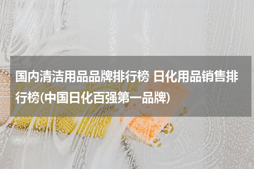 国内清洁用品品牌排行榜 日化用品销售排行榜(中国日化百强第一品牌)