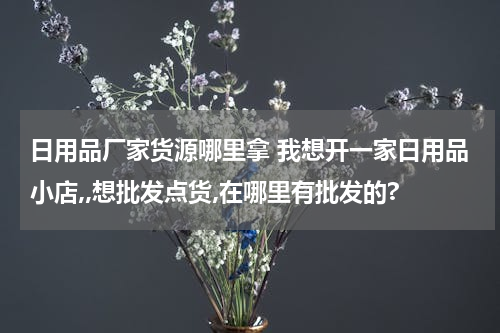 日用品厂家货源哪里拿 我想开一家日用品小店,,想批发点货,在哪里有批发的?