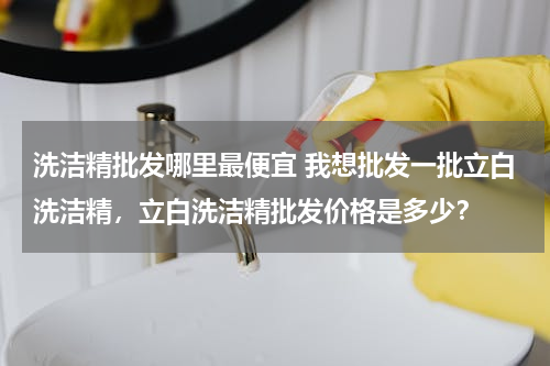 洗洁精批发哪里最便宜 我想批发一批立白洗洁精，立白洗洁精批发价格是多少？