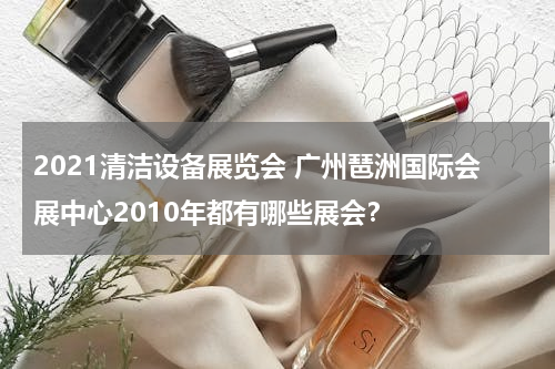 2021清洁设备展览会 广州琶洲国际会展中心2010年都有哪些展会？