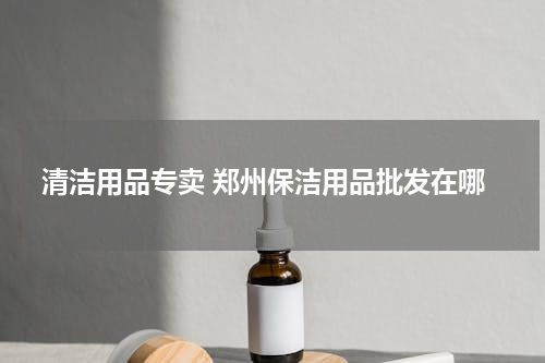 清洁用品专卖 郑州保洁用品批发在哪