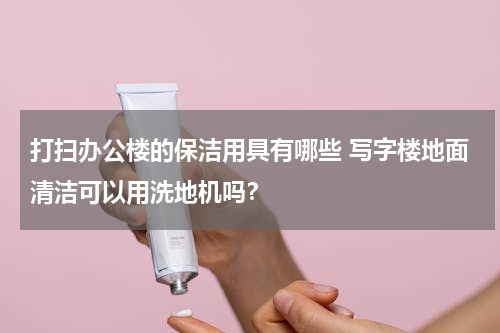 打扫办公楼的保洁用具有哪些 写字楼地面清洁可以用洗地机吗？