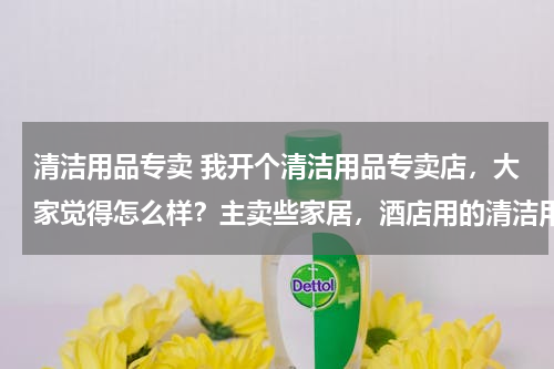清洁用品专卖 我开个清洁用品专卖店，大家觉得怎么样？主卖些家居，酒店用的清洁用品 请问要进些什么货啊 越全越好？