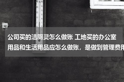 公司买的洁厕灵怎么做账 工地买的办公室用品和生活用品应怎么做账，是做到管理费用里面还是工程施工-间接费用里面呢，