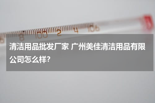 清洁用品批发厂家 广州美佳清洁用品有限公司怎么样？