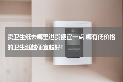 卖卫生纸去哪里进货便宜一点 哪有低价格的卫生纸越便宜越好！