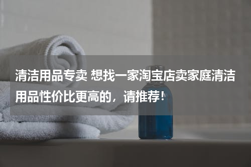 清洁用品专卖 想找一家淘宝店卖家庭清洁用品性价比更高的，请推荐！