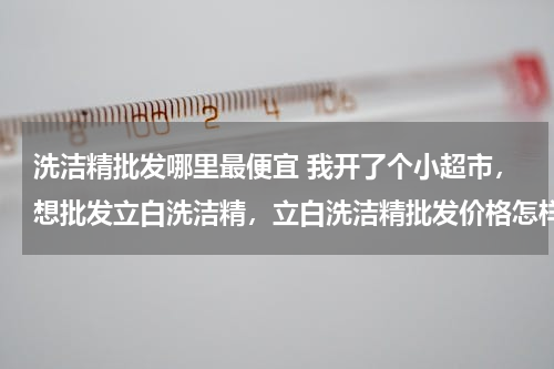 洗洁精批发哪里最便宜 我开了个小超市，想批发立白洗洁精，立白洗洁精批发价格怎样？