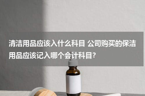清洁用品应该入什么科目 公司购买的保洁用品应该记入哪个会计科目？