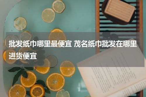批发纸巾哪里最便宜 茂名纸巾批发在哪里进货便宜