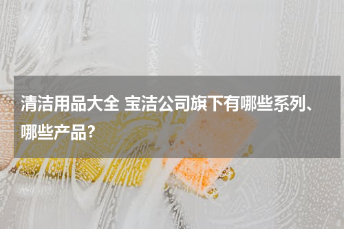 清洁用品大全 宝洁公司旗下有哪些系列、哪些产品？