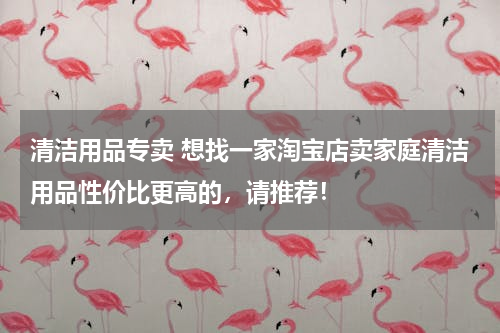清洁用品专卖 想找一家淘宝店卖家庭清洁用品性价比更高的，请推荐！