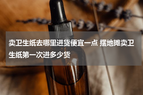 卖卫生纸去哪里进货便宜一点 摆地摊卖卫生纸第一次进多少货